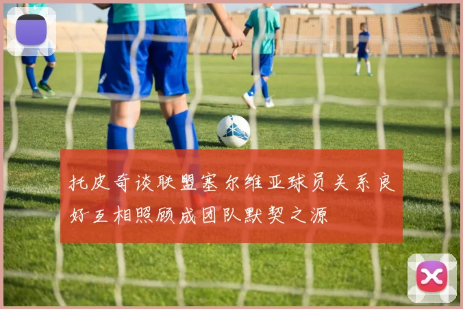 托皮奇谈联盟塞尔维亚球员关系良好互相照顾成团队默契之源