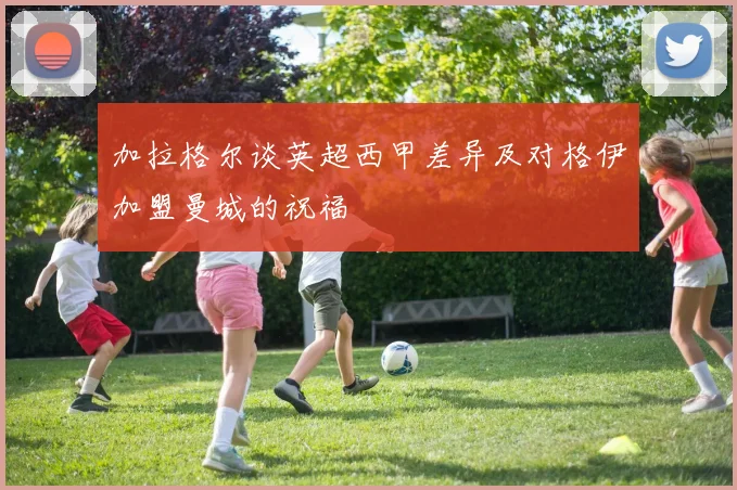加拉格尔谈英超西甲差异及对格伊加盟曼城的祝福