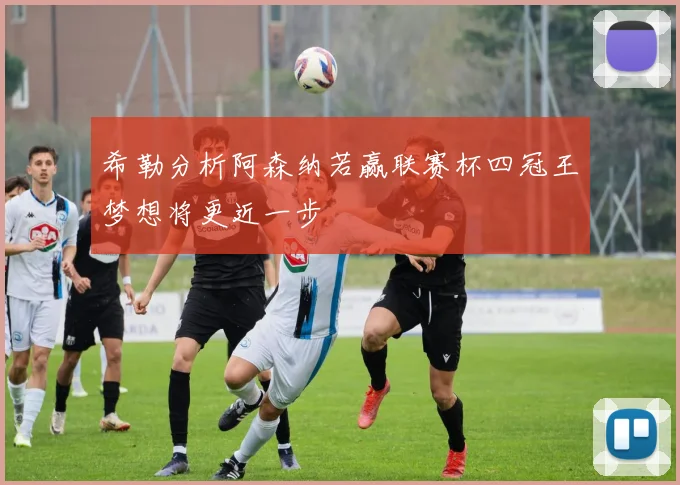 希勒分析阿森纳若赢联赛杯四冠王梦想将更近一步