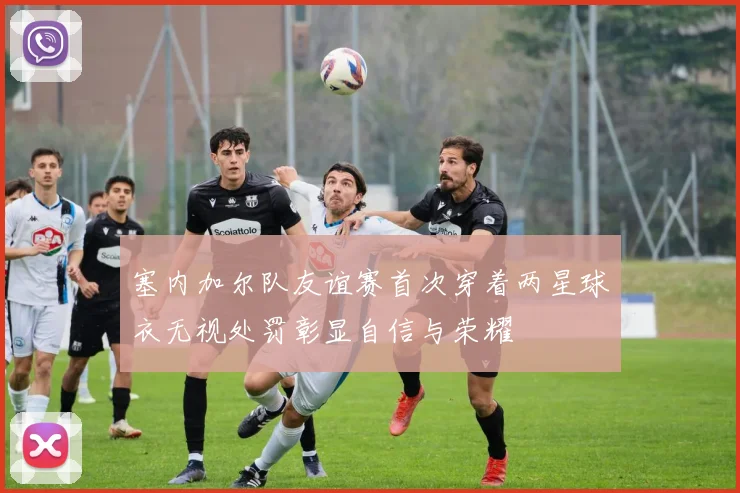 塞内加尔队友谊赛首次穿着两星球衣无视处罚彰显自信与荣耀