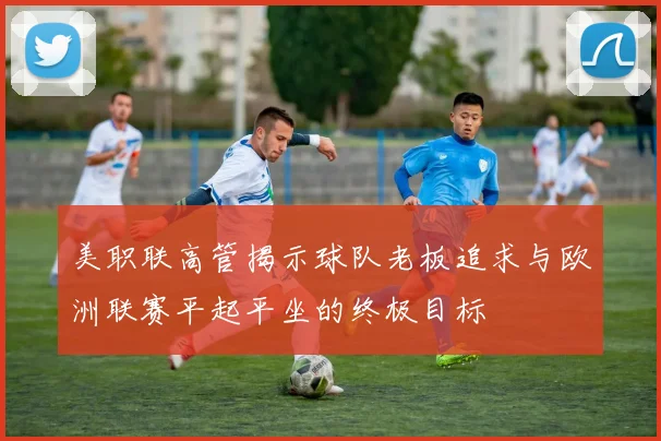 美职联高管揭示球队老板追求与欧洲联赛平起平坐的终极目标