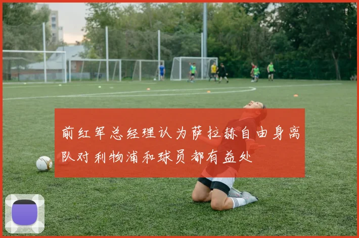 前红军总经理认为萨拉赫自由身离队对利物浦和球员都有益处