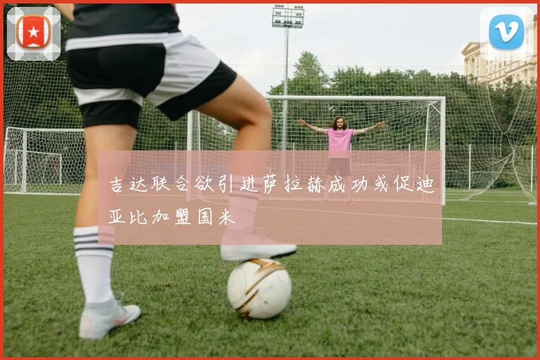 吉达联合欲引进萨拉赫成功或促迪亚比加盟国米