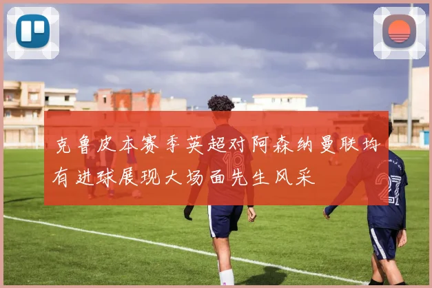 克鲁皮本赛季英超对阿森纳曼联均有进球展现大场面先生风采