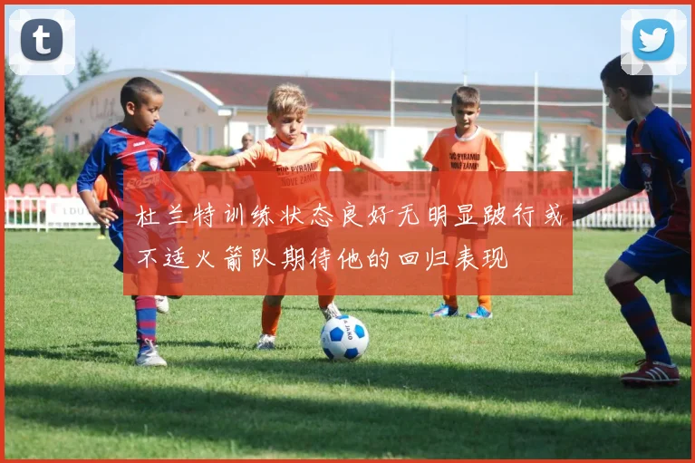 杜兰特训练状态良好无明显跛行或不适火箭队期待他的回归表现