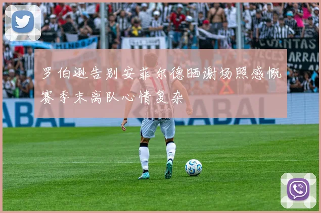 罗伯逊告别安菲尔德晒谢场照感慨赛季末离队心情复杂
