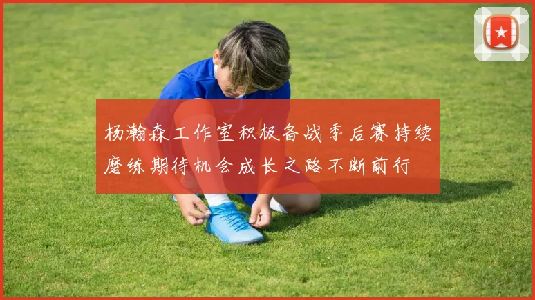 杨瀚森工作室积极备战季后赛持续磨练期待机会成长之路不断前行