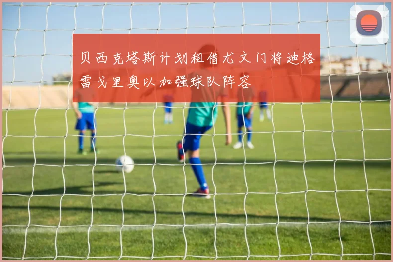 贝西克塔斯计划租借尤文门将迪格雷戈里奥以加强球队阵容