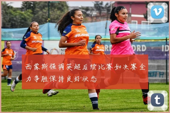 西蒙斯强调英超后续比赛如决赛全力争胜保持良好状态