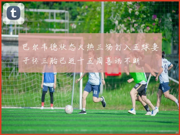 巴尔韦德状态火热三场打入五球妻子怀三胎已近十五周喜讯不断