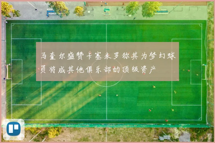 马奎尔盛赞卡塞米罗称其为梦幻球员将成其他俱乐部的顶级资产