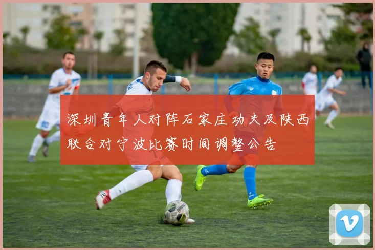 深圳青年人对阵石家庄功夫及陕西联合对宁波比赛时间调整公告