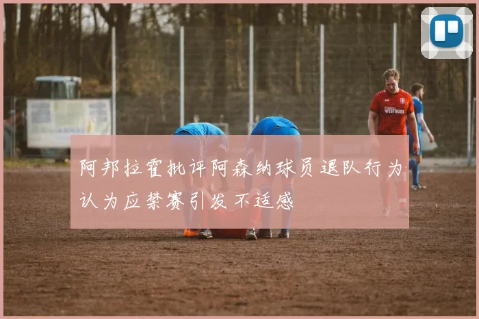阿邦拉霍批评阿森纳球员退队行为认为应禁赛引发不适感
