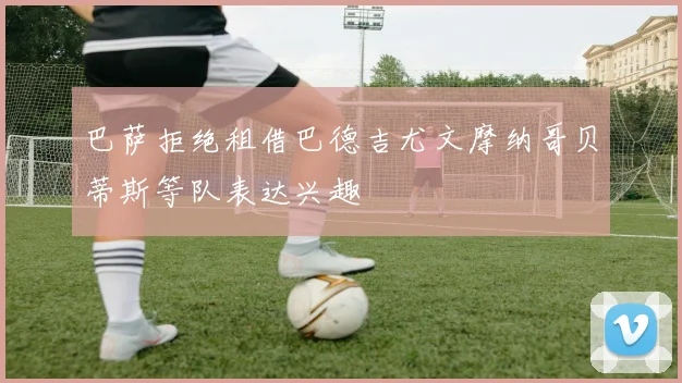 巴萨拒绝租借巴德吉尤文摩纳哥贝蒂斯等队表达兴趣